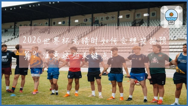 2026世界杯竞猜时如何合理安排预算?注意这些关键点!